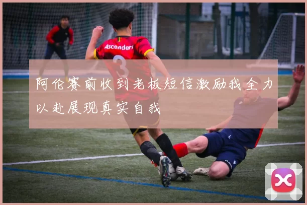 阿伦赛前收到老板短信激励我全力以赴展现真实自我