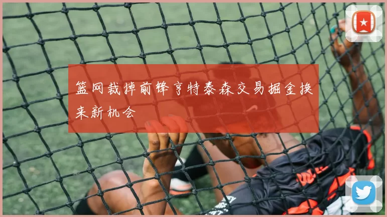 篮网裁掉前锋亨特泰森交易掘金换来新机会