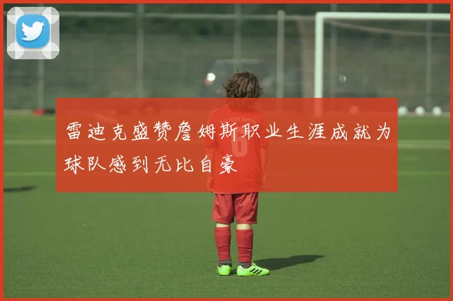 雷迪克盛赞詹姆斯职业生涯成就为球队感到无比自豪
