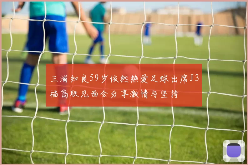 三浦知良59岁依然热爱足球出席J3福岛联见面会分享激情与坚持