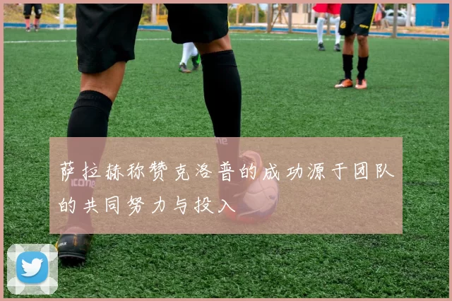 萨拉赫称赞克洛普的成功源于团队的共同努力与投入
