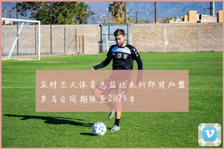 亚特兰大体育总监达米科即将加盟罗马合同期限至2028年