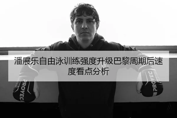 潘展乐自由泳训练强度升级巴黎周期后速度看点分析